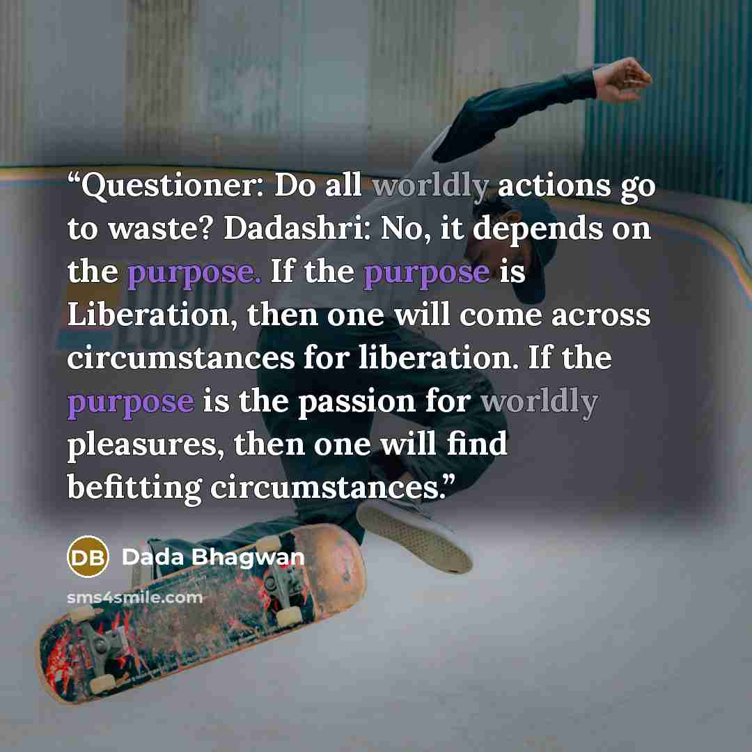 “Questioner: Do all worldly actions go to waste? Dadashri: No, it depends on the purpose. If the purpose is Liberation, then one will come across circumstances for liberation. If the purpose is the passion for worldly pleasures, then one will find befitting circumstances.” quote by Dada Bhagwan