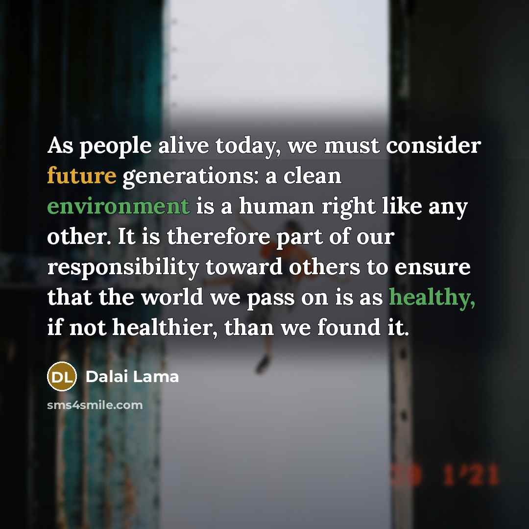 “As people alive today, we must consider future generations: a clean environment is a human right like any other. It is therefore part of our responsibility toward others to ensure that the world we pass on is as healthy, if not healthier, than we found it.” quote by Dalai Lama