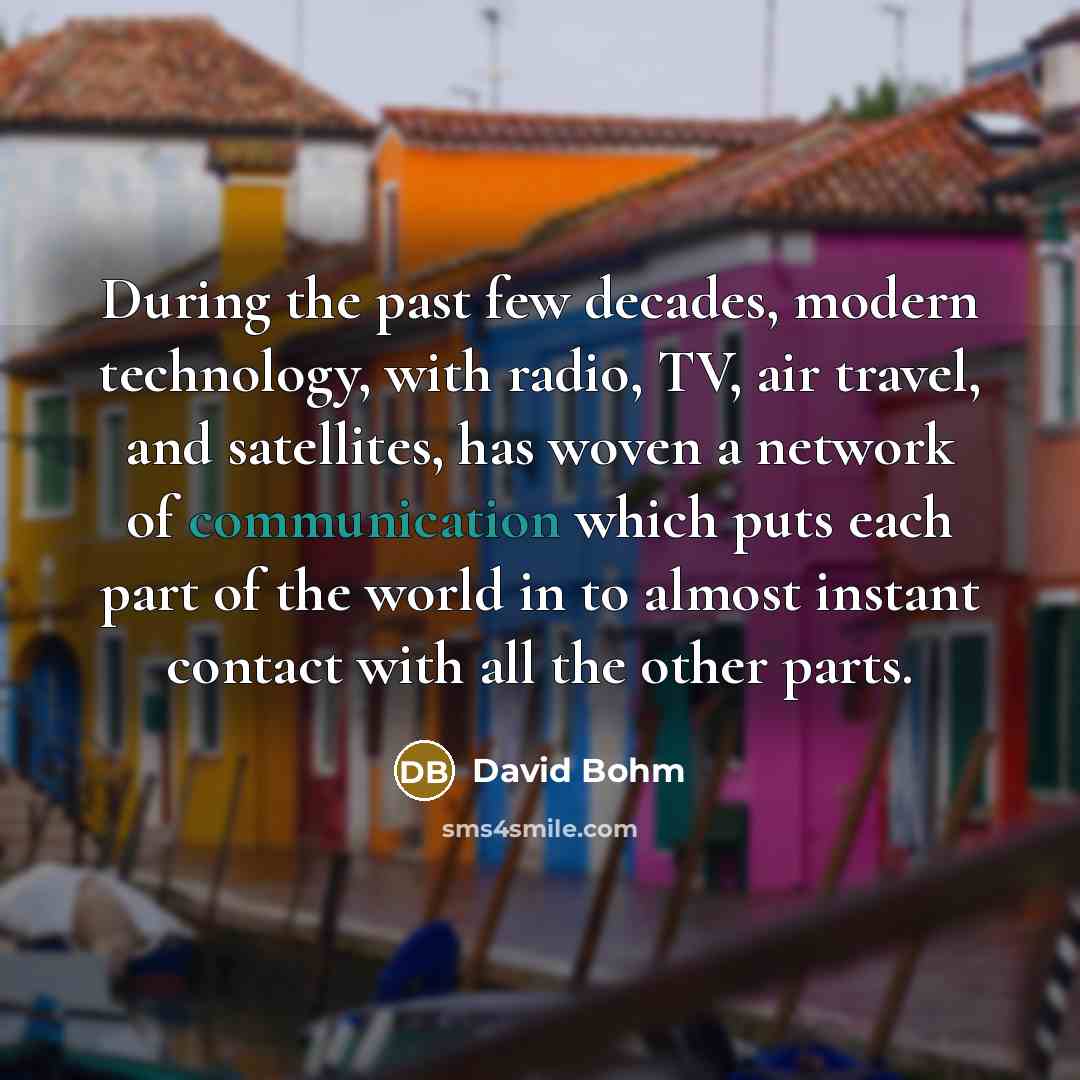 “During the past few decades, modern technology, with radio, TV, air travel, and satellites, has woven a network of communication which puts each part of the world in to almost instant contact with all the other parts.” quote by David Bohm