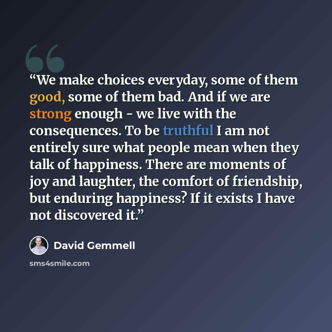 “We make choices everyday, some of them good, some of them bad. And if we are strong enough - we live with the consequences. To be truthful I am not entirely sure what people mean when they talk of happiness. There are moments of joy and laughter, the comfort of friendship, but enduring happiness?…” quote by David Gemmell