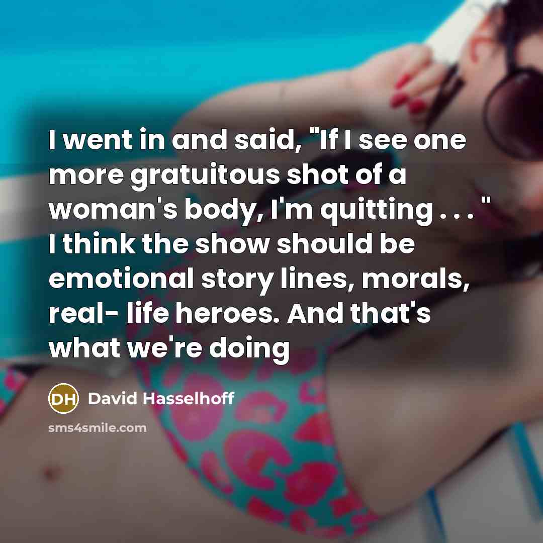 “I went in and said, "If I see one more gratuitous shot of a woman's body, I'm quitting . . . " I think the show should be emotional story lines, morals, real- life heroes. And that's what we're doing” quote by David Hasselhoff