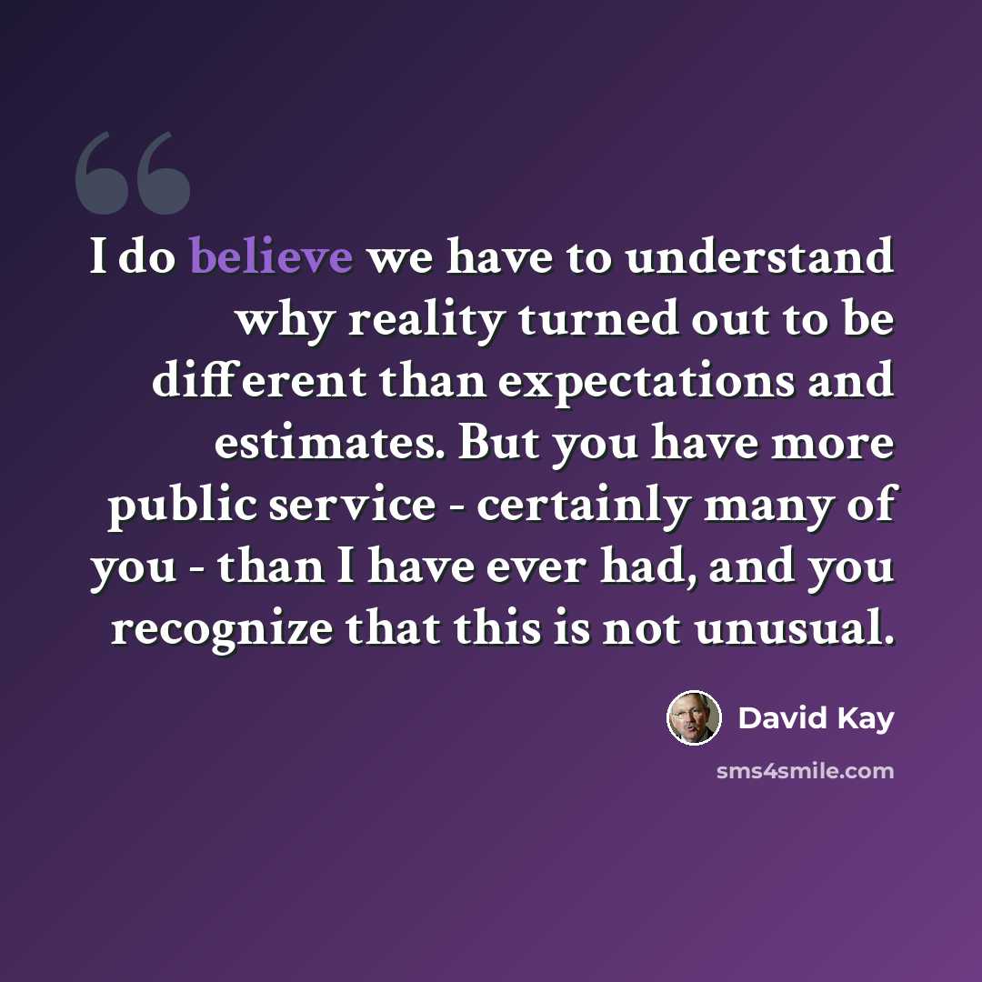 “I do believe we have to understand why reality turned out to be different than expectations and estimates. But you have more public service - certainly many of you - than I have ever had, and you recognize that this is not unusual.” quote by David Kay