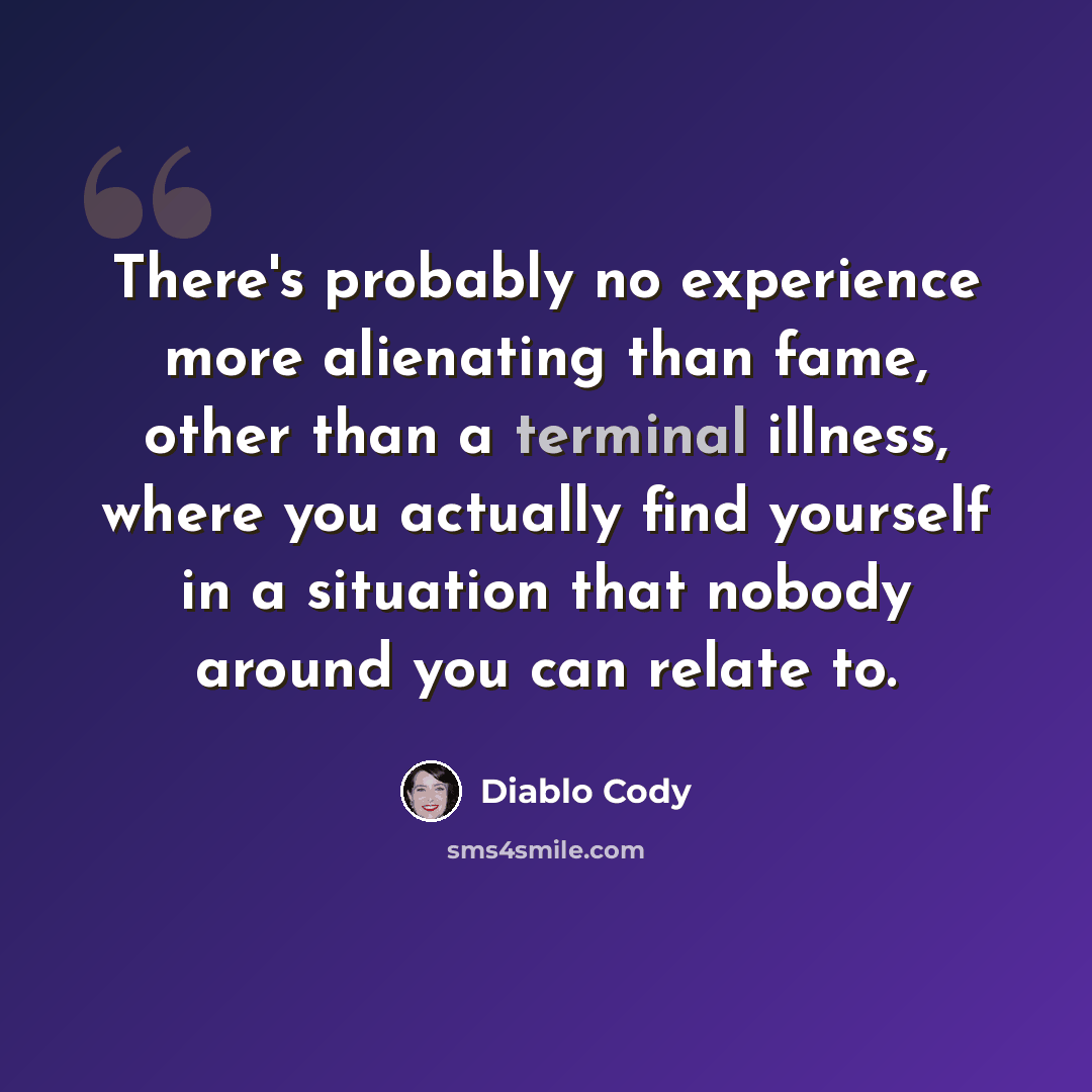 “There's probably no experience more alienating than fame, other than a terminal illness, where you actually find yourself in a situation that nobody around you can relate to.” quote by Diablo Cody