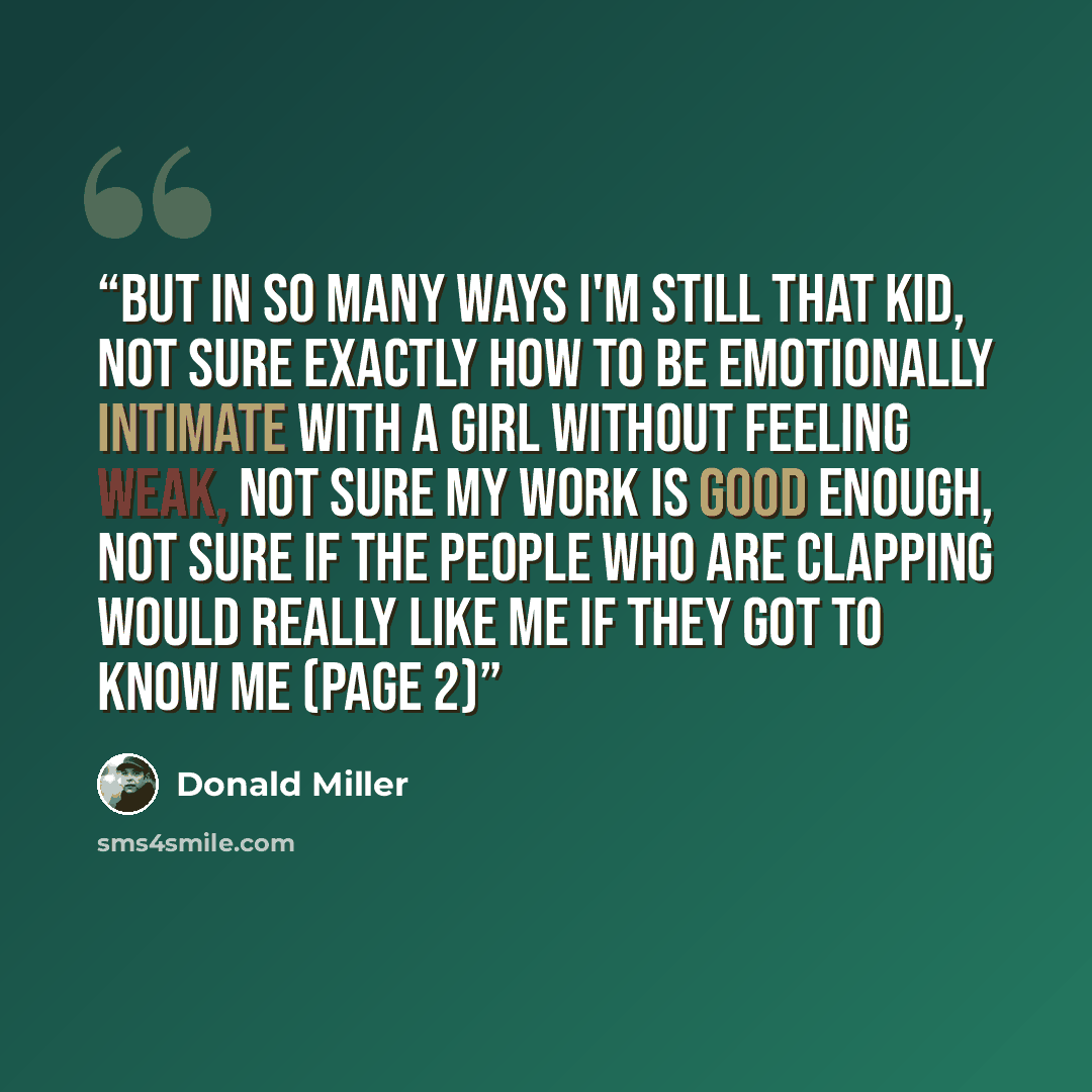 “But in so many ways I'm still that kid, not sure exactly how to be emotionally intimate with a girl without feeling weak, not sure my work is good enough, not sure if the people who are clapping would really like me if they got to know me (page 2)” quote by Donald Miller