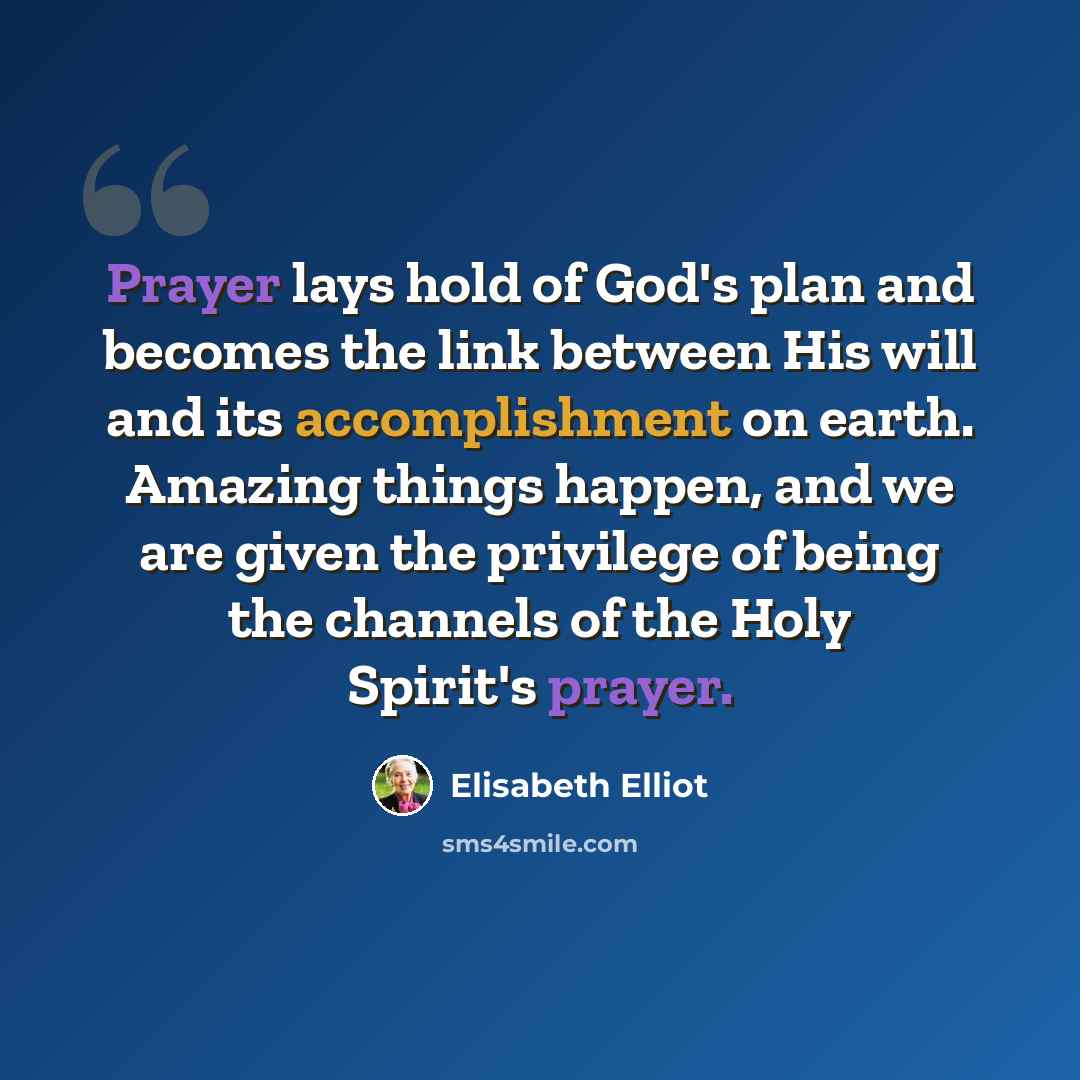 “Prayer lays hold of God's plan and becomes the link between His will and its accomplishment on earth. Amazing things happen, and we are given the privilege of being the channels of the Holy Spirit's prayer.” quote by Elisabeth Elliot