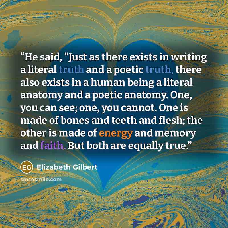 “He said, "Just as there exists in writing a literal truth and a poetic truth, there also exists in a human being a literal anatomy and a poetic anatomy. One, you can see; one, you cannot. One is made of bones and teeth and flesh; the other is made of energy and memory and faith. But both are…” quote by Elizabeth Gilbert