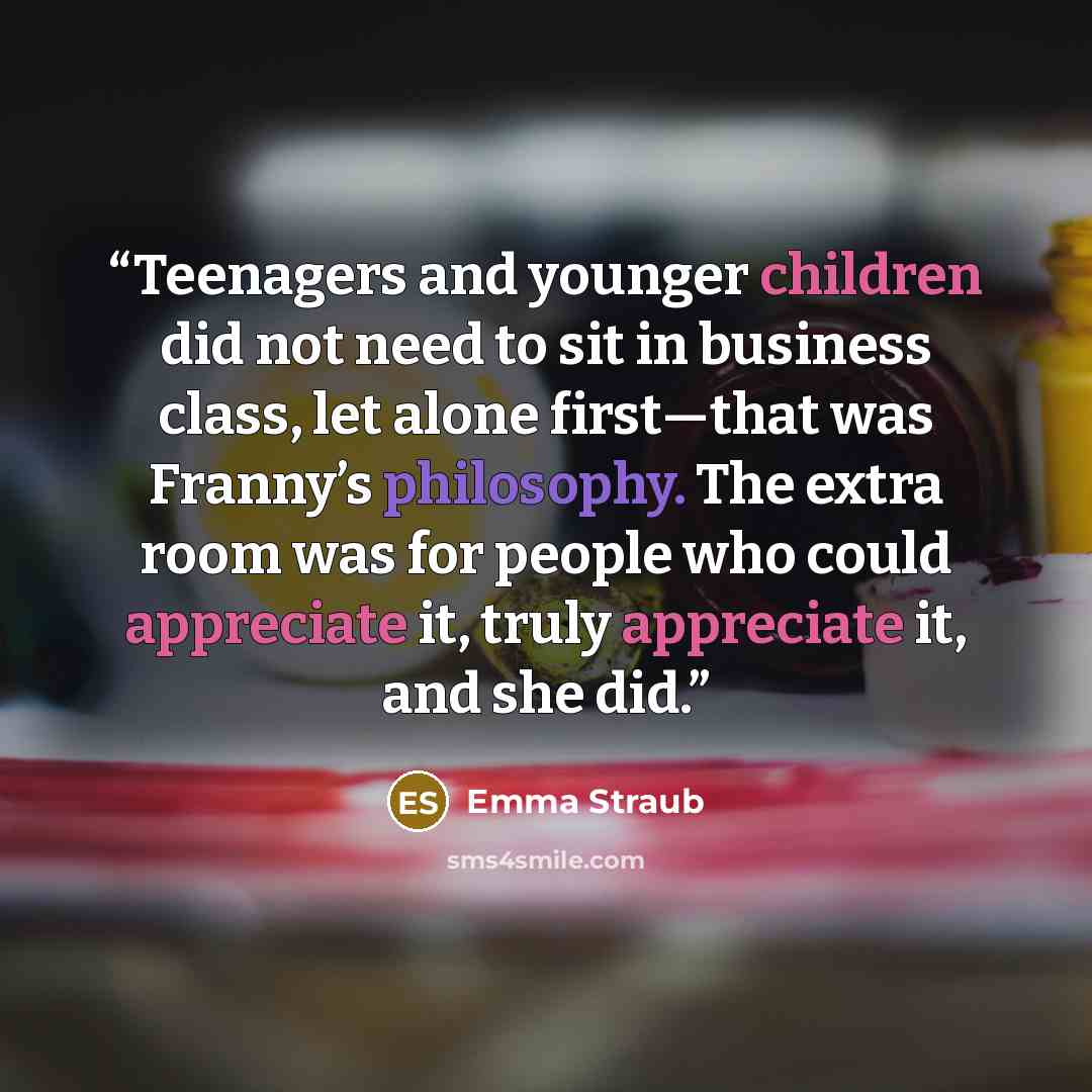 “Teenagers and younger children did not need to sit in business class, let alone first—that was Franny’s philosophy. The extra room was for people who could appreciate it, truly appreciate it, and she did.” quote by Emma Straub