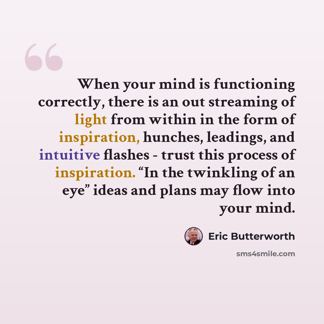 “When your mind is functioning correctly, there is an out streaming of light from within in the form of inspiration, hunches, leadings, and intuitive flashes - trust this process of inspiration. “In the twinkling of an eye” ideas and plans may flow into your mind.” quote by Eric Butterworth