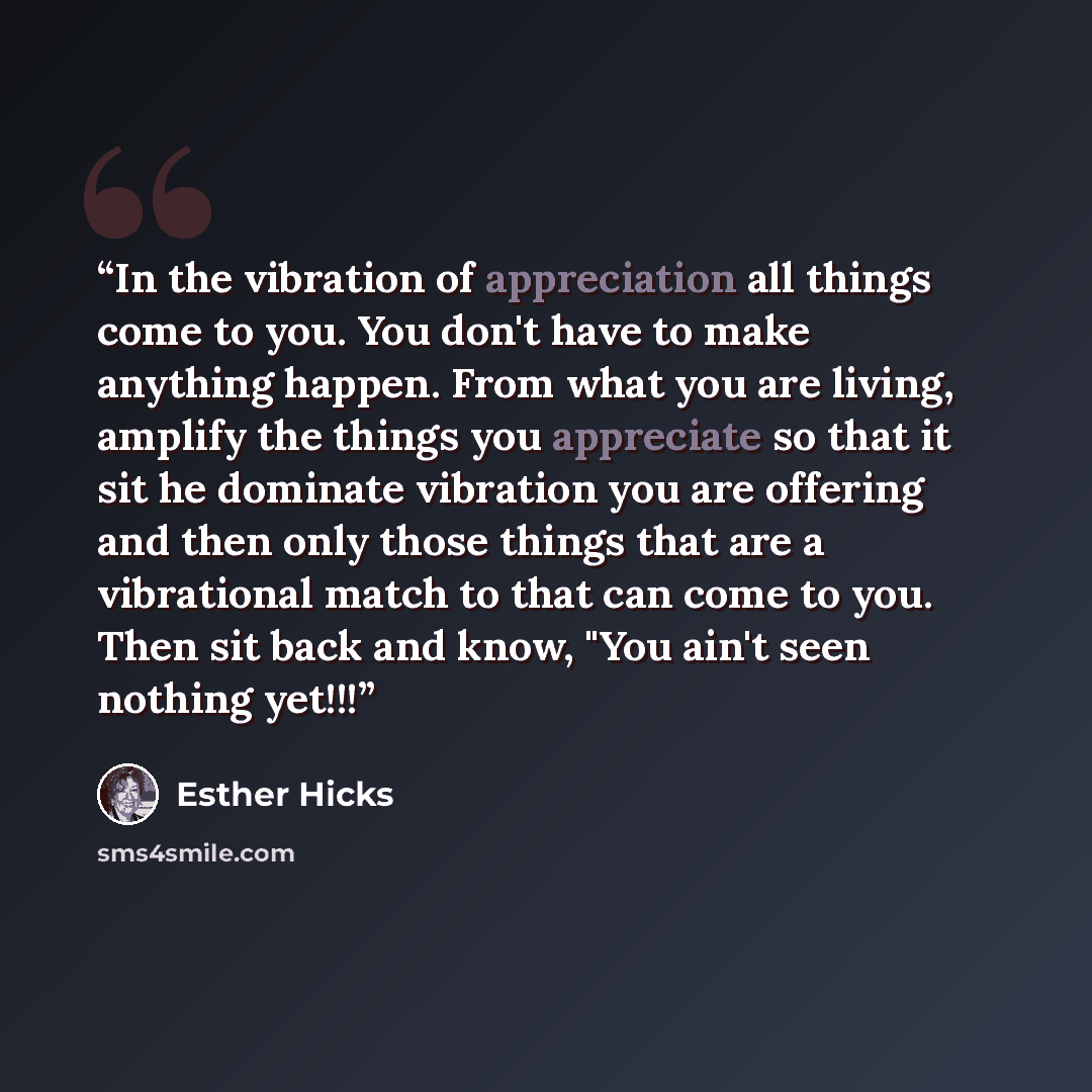 “In the vibration of appreciation all things come to you. You don't have to make anything happen. From what you are living, amplify the things you appreciate so that it sit he dominate vibration you are offering and then only those things that are a vibrational match to that can come to you. Then…” quote by Esther Hicks