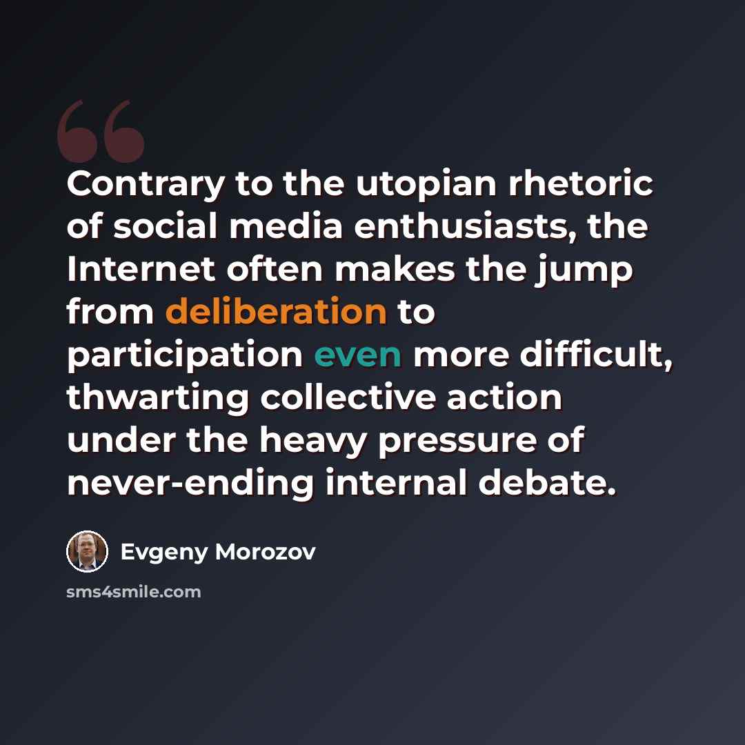 “Contrary to the utopian rhetoric of social media enthusiasts, the Internet often makes the jump from deliberation to participation even more difficult, thwarting collective action under the heavy pressure of never-ending internal debate.” quote by Evgeny Morozov