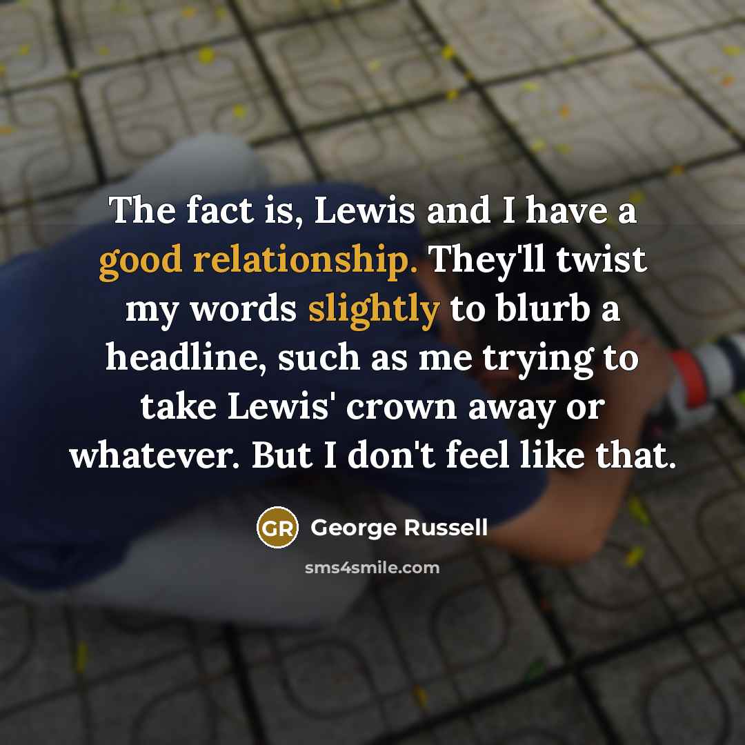 “The fact is, Lewis and I have a good relationship. They'll twist my words slightly to blurb a headline, such as me trying to take Lewis' crown away or whatever. But I don't feel like that.” quote by George Russell