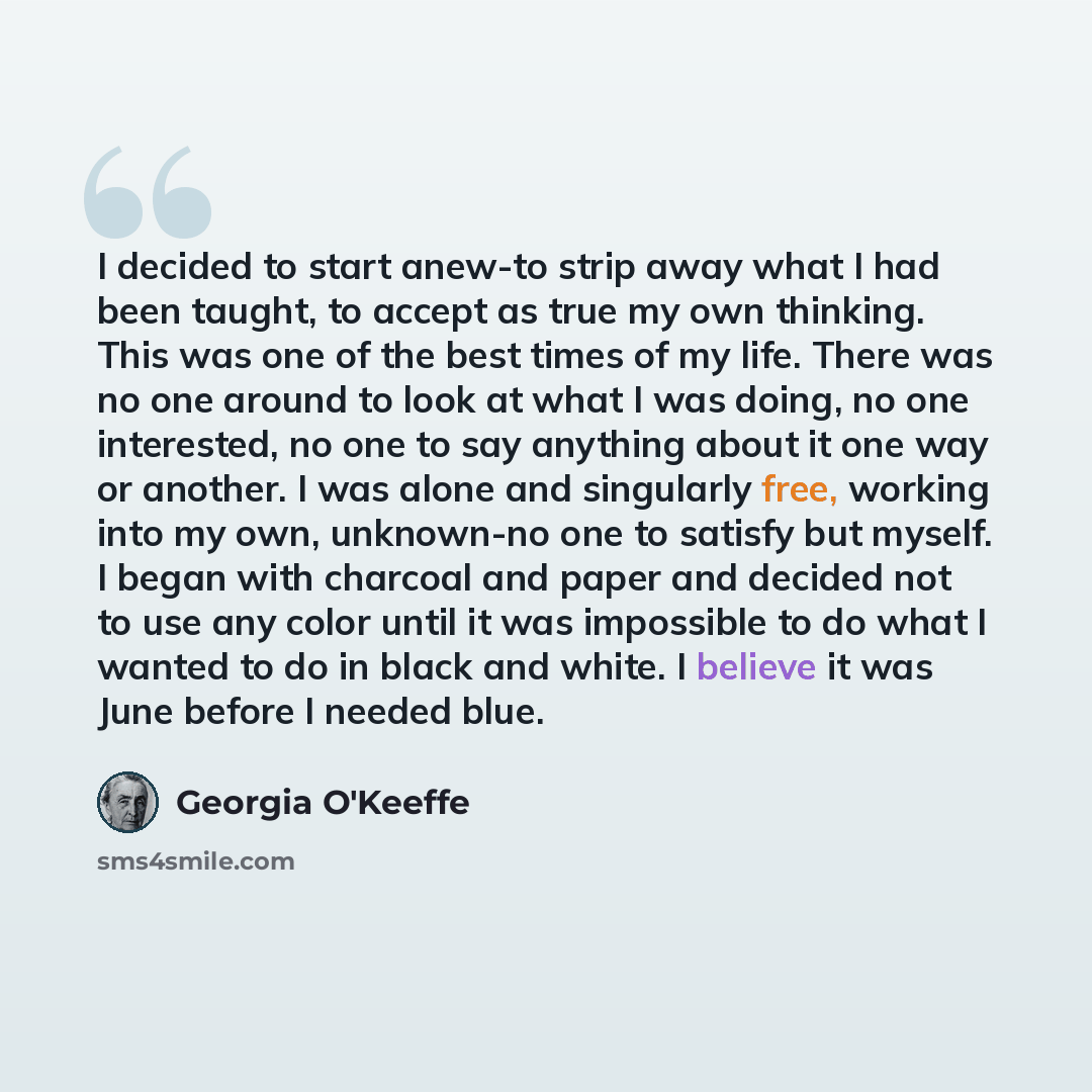 “I decided to start anew-to strip away what I had been taught, to accept as true my own thinking. This was one of the best times of my life. There was no one around to look at what I was doing, no one interested, no one to say anything about it one way or another. I was alone and singularly free…” quote by Georgia O'Keeffe