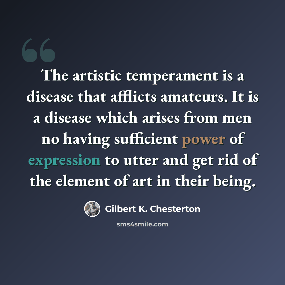 “The artistic temperament is a disease that afflicts amateurs. It is a disease which arises from men no having sufficient power of expression to utter and get rid of the element of art in their being.” quote by Gilbert K. Chesterton