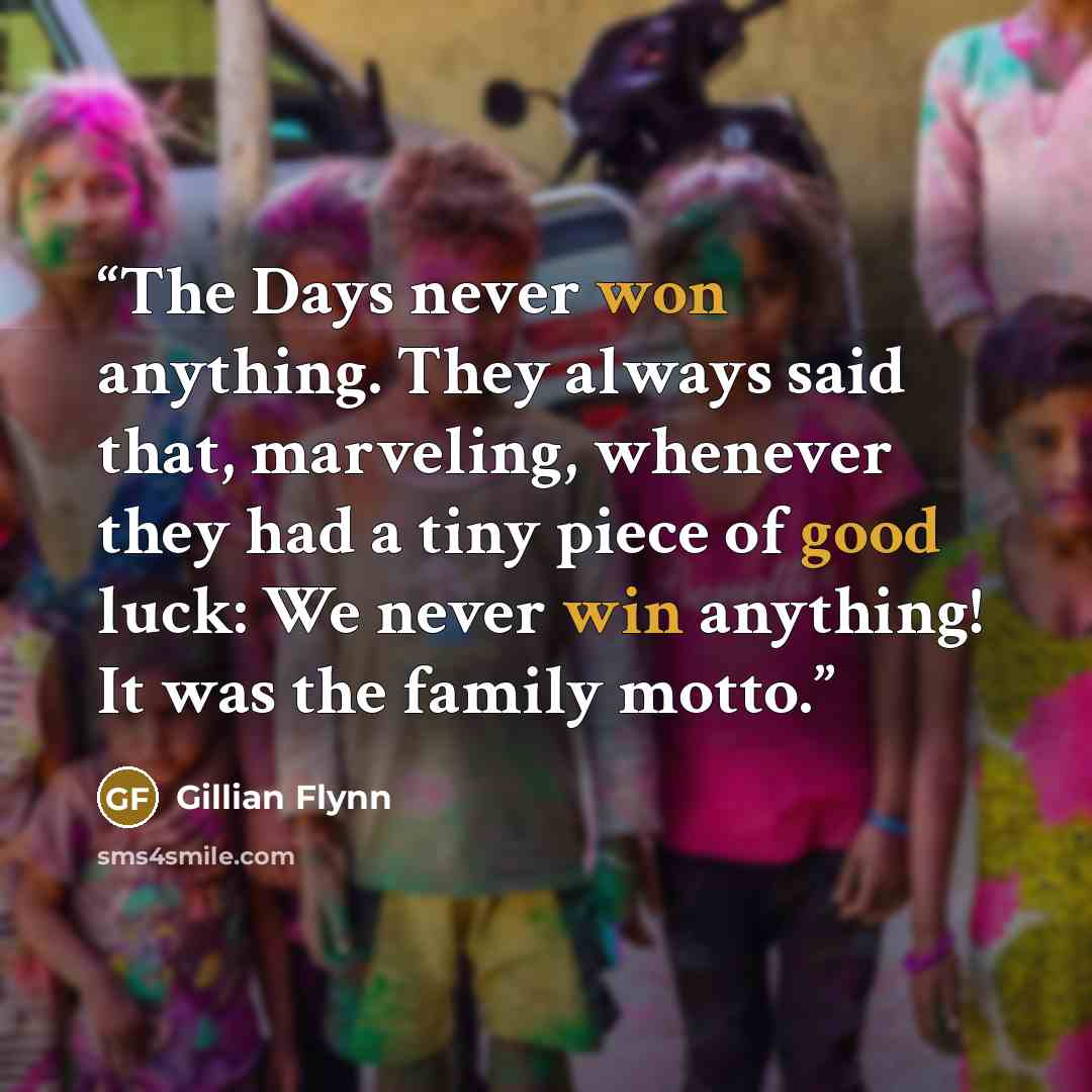 “The Days never won anything. They always said that, marveling, whenever they had a tiny piece of good luck: We never win anything! It was the family motto.” quote by Gillian Flynn