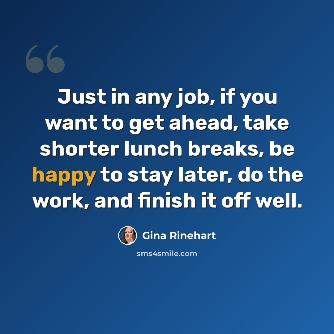 “Just in any job, if you want to get ahead, take shorter lunch breaks, be happy to stay later, do the work, and finish it off well.” quote by Gina Rinehart