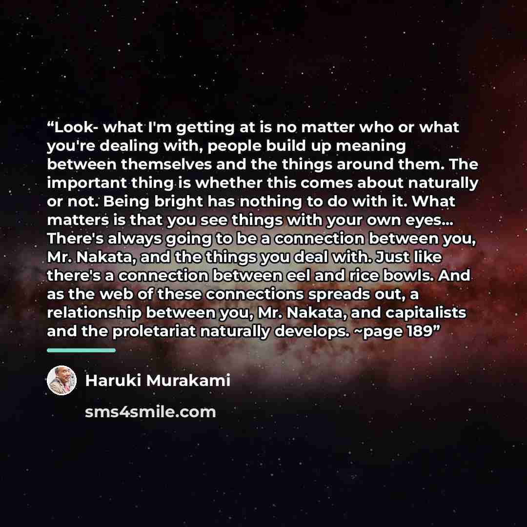 “Look- what I'm getting at is no matter who or what you're dealing with, people build up meaning between themselves and the things around them. The important thing is whether this comes about naturally or not. Being bright has nothing to do with it. What matters is that you see things with your own…” quote by Haruki Murakami