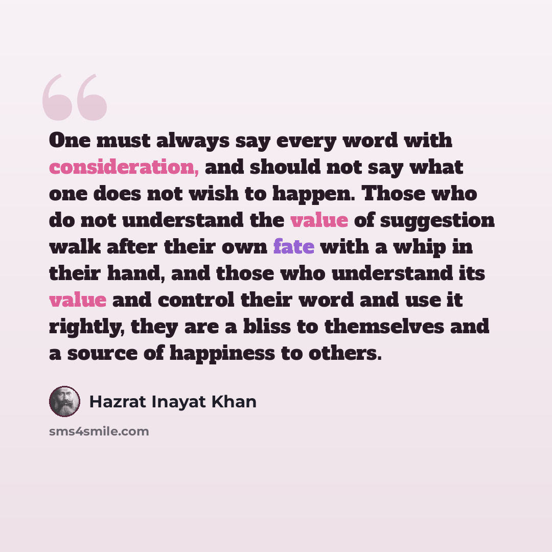 “One must always say every word with consideration, and should not say what one does not wish to happen. Those who do not understand the value of suggestion walk after their own fate with a whip in their hand, and those who understand its value and control their word and use it rightly, they are a…” quote by Hazrat Inayat Khan