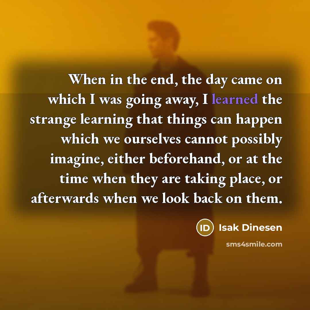 “When in the end, the day came on which I was going away, I learned the strange learning that things can happen which we ourselves cannot possibly imagine, either beforehand, or at the time when they are taking place, or afterwards when we look back on them.” quote by Isak Dinesen