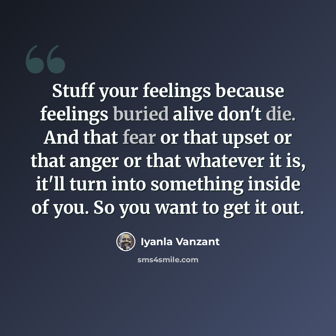 “Stuff your feelings because feelings buried alive don't die. And that fear or that upset or that anger or that whatever it is, it'll turn into something inside of you. So you want to get it out.” quote by Iyanla Vanzant