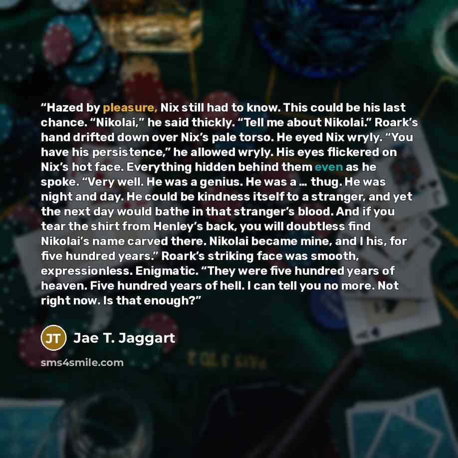 “Hazed by pleasure, Nix still had to know. This could be his last chance. “Nikolai,” he said thickly. “Tell me about Nikolai.” Roark’s hand drifted down over Nix’s pale torso. He eyed Nix wryly. “You have his persistence,” he allowed wryly. His eyes flickered on Nix’s hot face. Everything hidden…” quote by Jae T. Jaggart