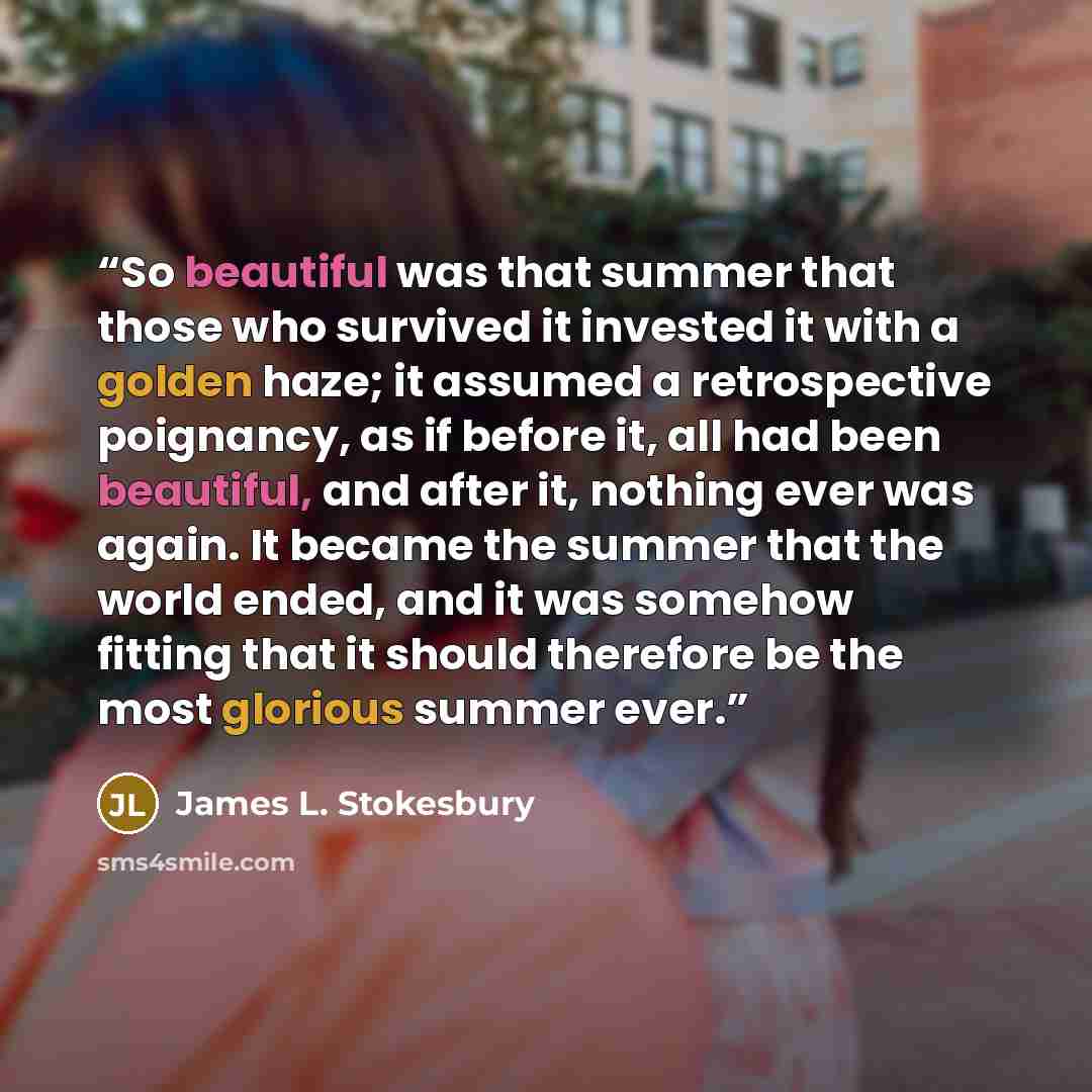 “So beautiful was that summer that those who survived it invested it with a golden haze; it assumed a retrospective poignancy, as if before it, all had been beautiful, and after it, nothing ever was again. It became the summer that the world ended, and it was somehow fitting that it should…” quote by James L. Stokesbury