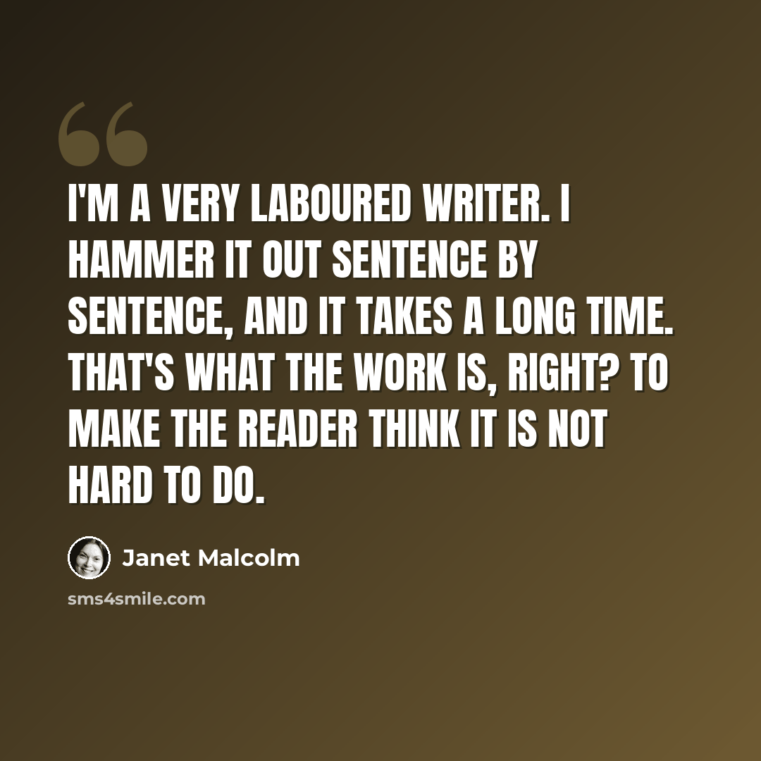 “I'm a very laboured writer. I hammer it out sentence by sentence, and it takes a long time. That's what the work is, right? To make the reader think it is not hard to do.” quote by Janet Malcolm