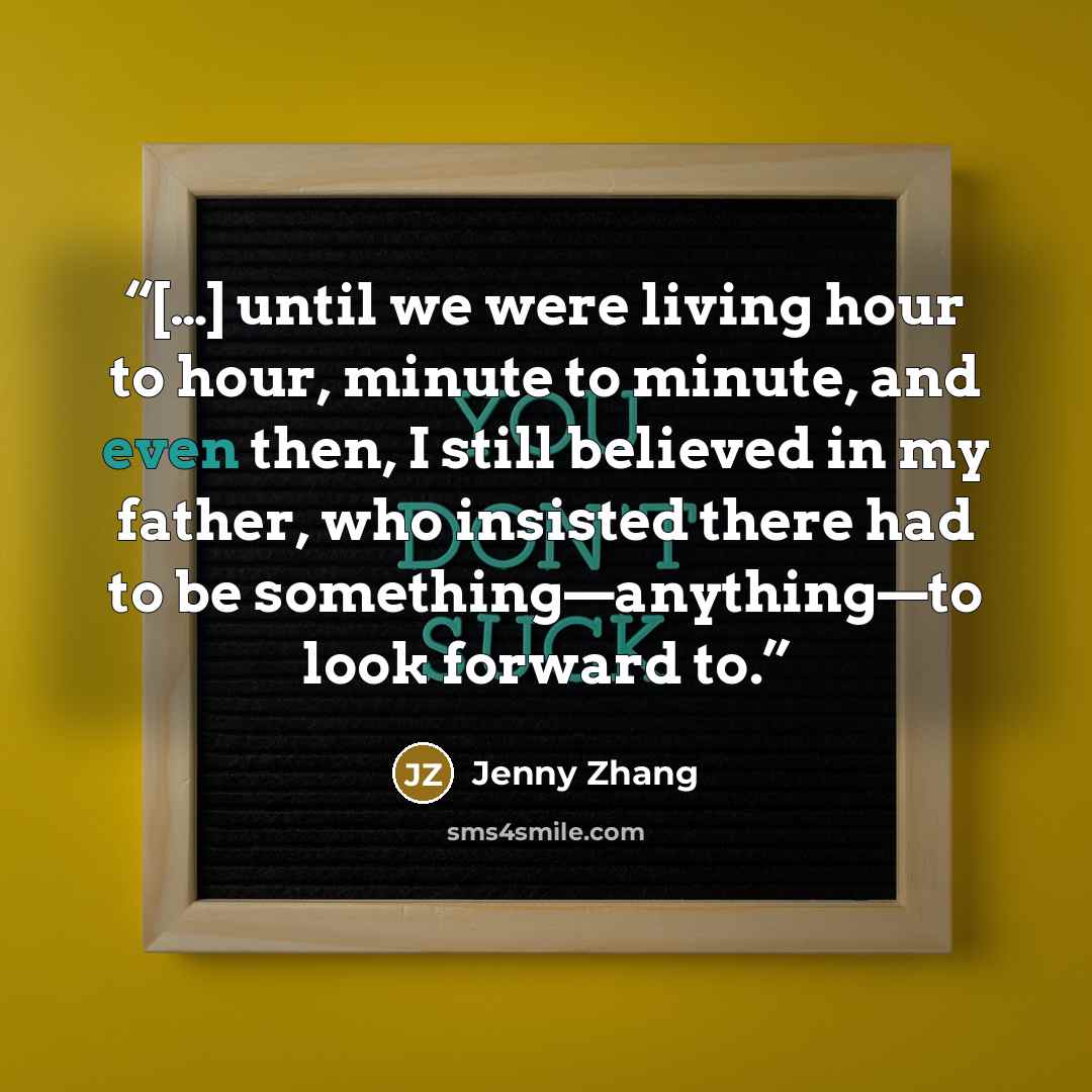 “[…] until we were living hour to hour, minute to minute, and even then, I still believed in my father, who insisted there had to be something—anything—to look forward to.” quote by Jenny Zhang