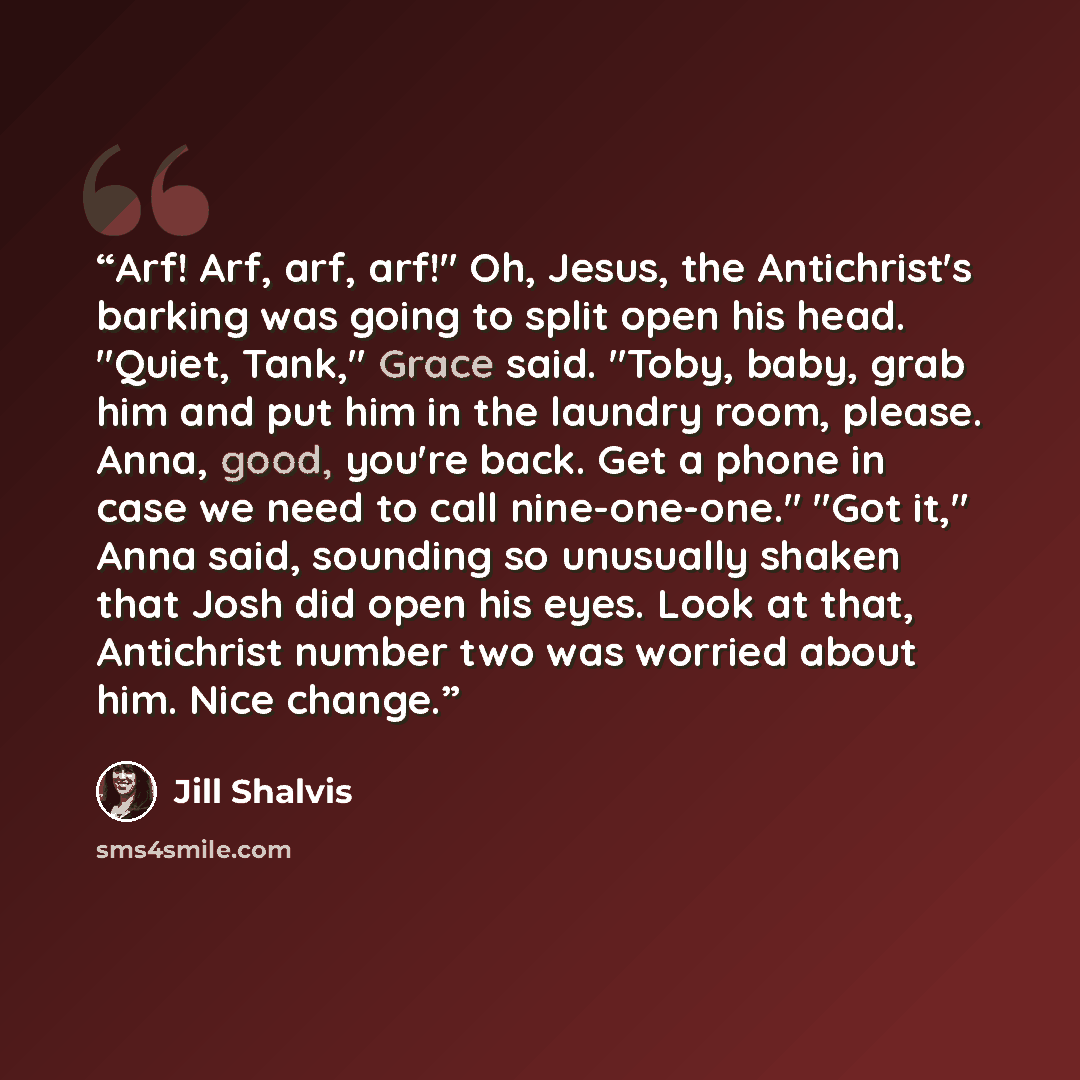 “Arf! Arf, arf, arf!" Oh, Jesus, the Antichrist's barking was going to split open his head. "Quiet, Tank," Grace said. "Toby, baby, grab him and put him in the laundry room, please. Anna, good, you're back. Get a phone in case we need to call nine-one-one." "Got it," Anna said, sounding so…” quote by Jill Shalvis
