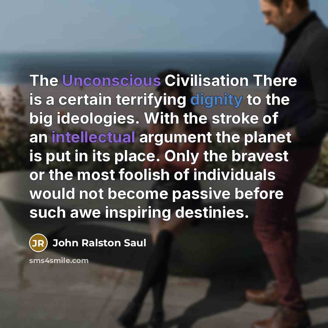 “The Unconscious Civilisation There is a certain terrifying dignity to the big ideologies. With the stroke of an intellectual argument the planet is put in its place. Only the bravest or the most foolish of individuals would not become passive before such awe inspiring destinies.” quote by John Ralston Saul