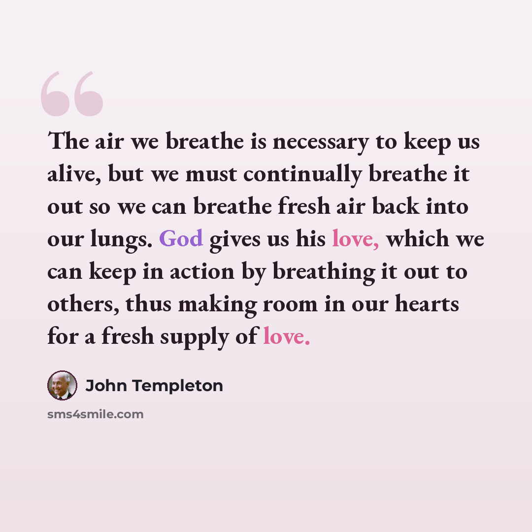 “The air we breathe is necessary to keep us alive, but we must continually breathe it out so we can breathe fresh air back into our lungs. God gives us his love, which we can keep in action by breathing it out to others, thus making room in our hearts for a fresh supply of love.” quote by John Templeton