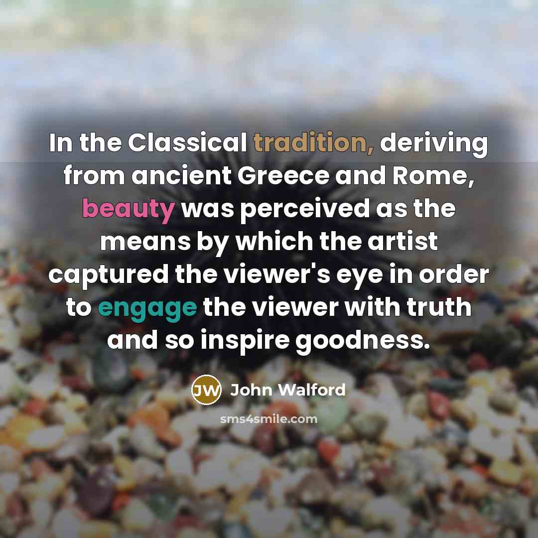“In the Classical tradition, deriving from ancient Greece and Rome, beauty was perceived as the means by which the artist captured the viewer's eye in order to engage the viewer with truth and so inspire goodness.” quote by John Walford