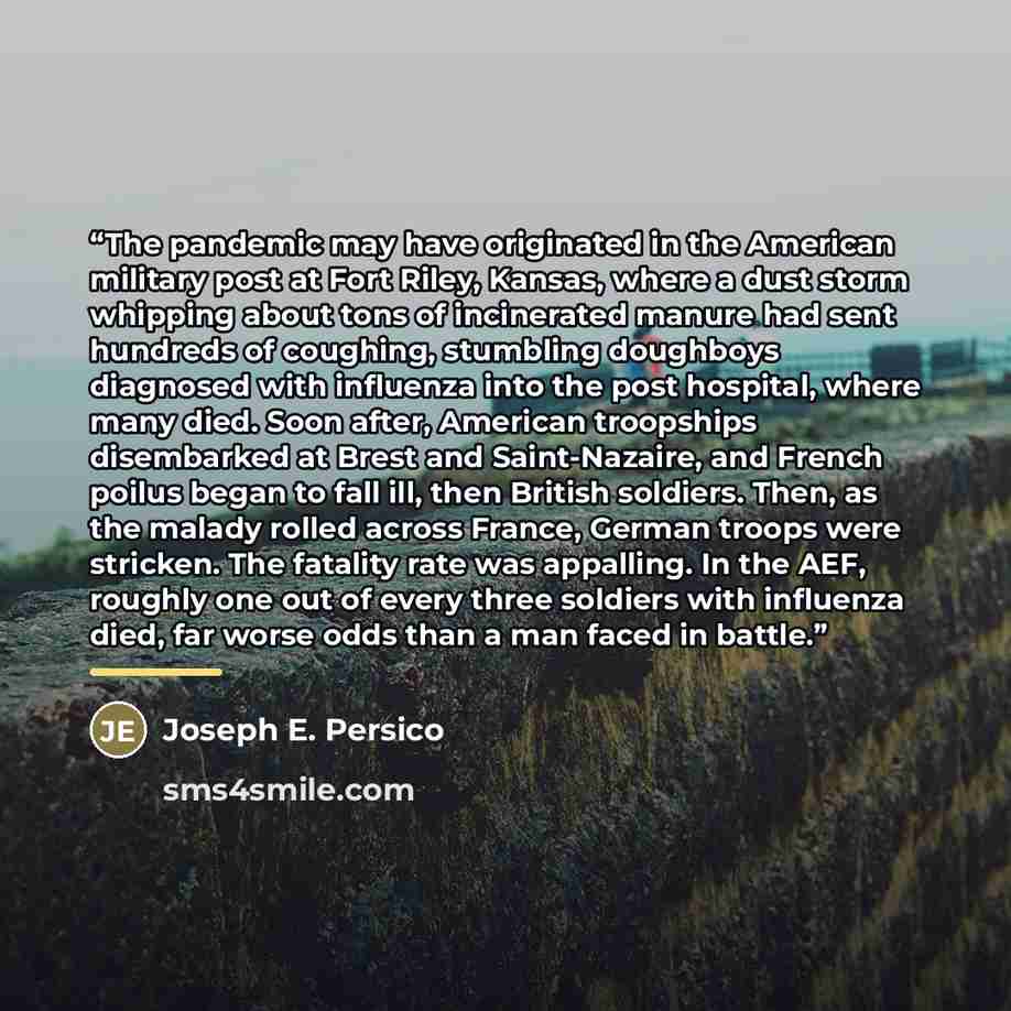 “The pandemic may have originated in the American military post at Fort Riley, Kansas, where a dust storm whipping about tons of incinerated manure had sent hundreds of coughing, stumbling doughboys diagnosed with influenza into the post hospital, where many died. Soon after, American troopships…” quote by Joseph E. Persico