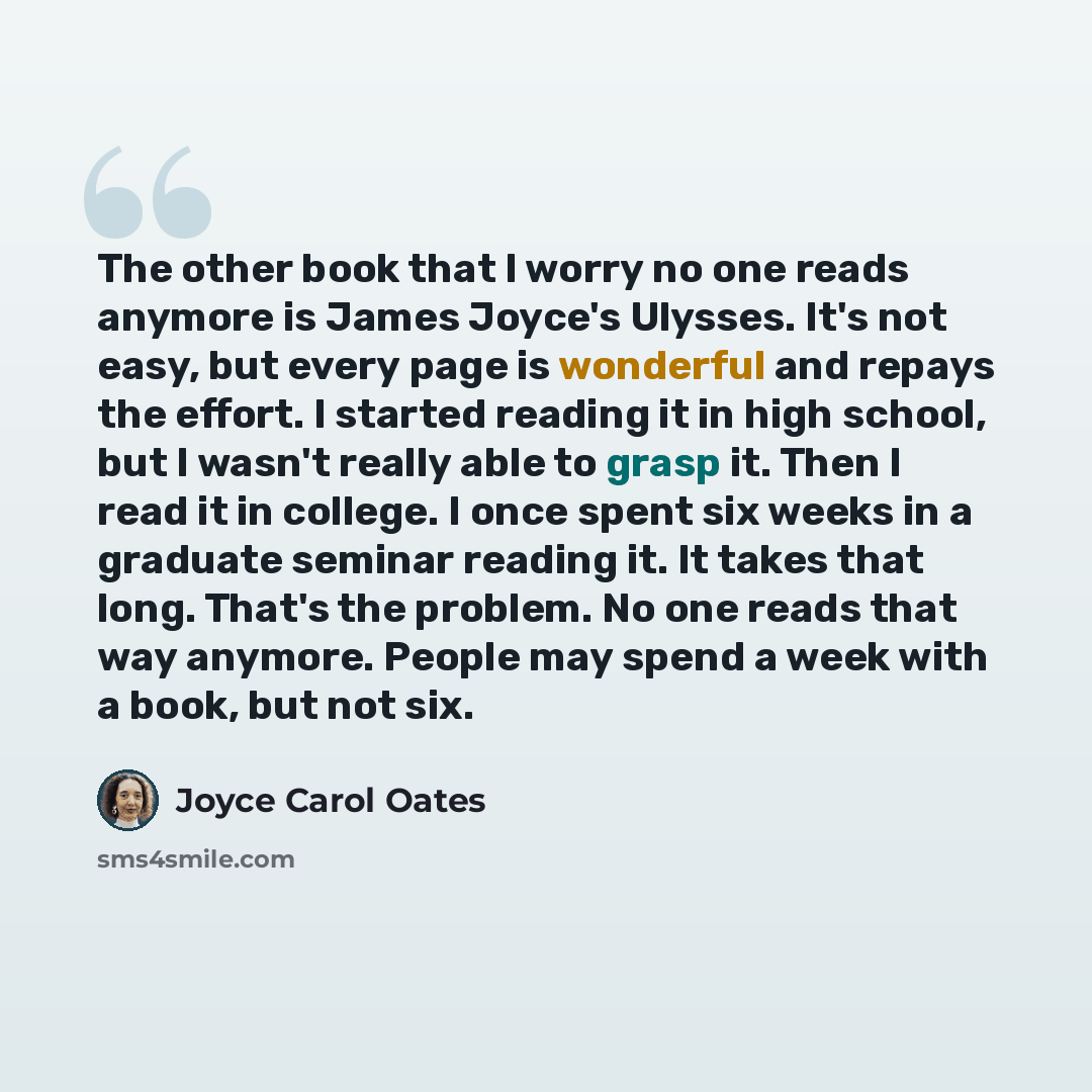 “The other book that I worry no one reads anymore is James Joyce's Ulysses. It's not easy, but every page is wonderful and repays the effort. I started reading it in high school, but I wasn't really able to grasp it. Then I read it in college. I once spent six weeks in a graduate seminar reading…” quote by Joyce Carol Oates