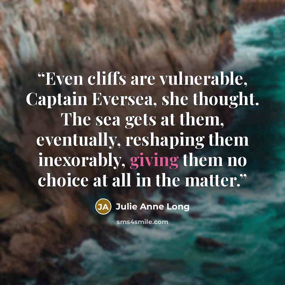 “Even cliffs are vulnerable, Captain Eversea, she thought. The sea gets at them, eventually, reshaping them inexorably, giving them no choice at all in the matter.” quote by Julie Anne Long