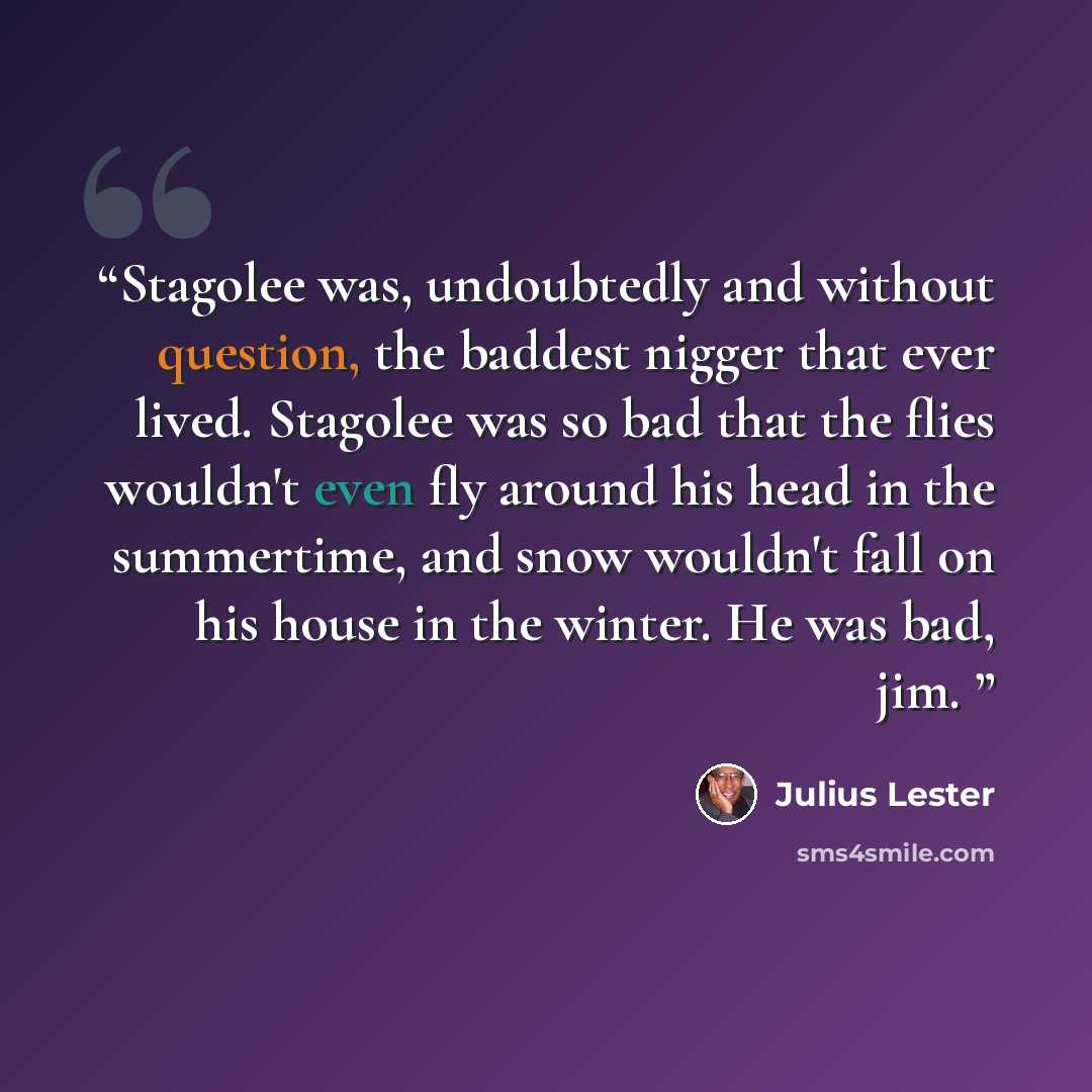 “Stagolee was, undoubtedly and without question, the baddest nigger that ever lived. Stagolee was so bad that the flies wouldn't even fly around his head in the summertime, and snow wouldn't fall on his house in the winter. He was bad, jim.” quote by Julius Lester