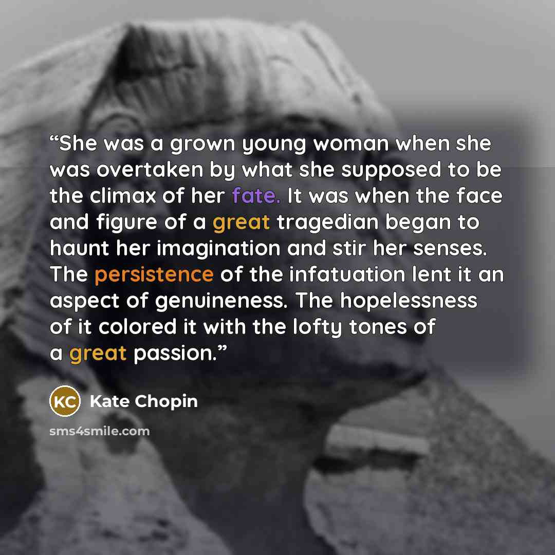 “She was a grown young woman when she was overtaken by what she supposed to be the climax of her fate. It was when the face and figure of a great tragedian began to haunt her imagination and stir her senses. The persistence of the infatuation lent it an aspect of genuineness. The hopelessness of it…” quote by Kate Chopin