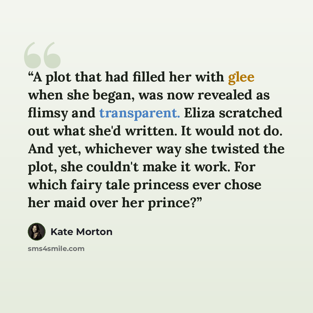 “A plot that had filled her with glee when she began, was now revealed as flimsy and transparent. Eliza scratched out what she'd written. It would not do. And yet, whichever way she twisted the plot, she couldn't make it work. For which fairy tale princess ever chose her maid over her prince?” quote by Kate Morton