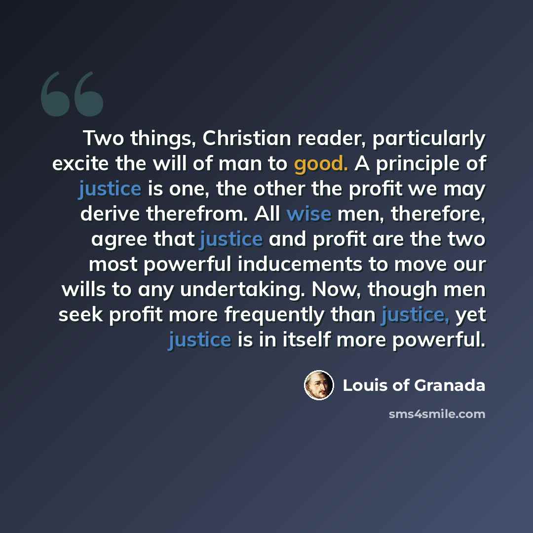 “Two things, Christian reader, particularly excite the will of man to good. A principle of justice is one, the other the profit we may derive therefrom. All wise men, therefore, agree that justice and profit are the two most powerful inducements to move our wills to any undertaking. Now, though men…” quote by Louis of Granada