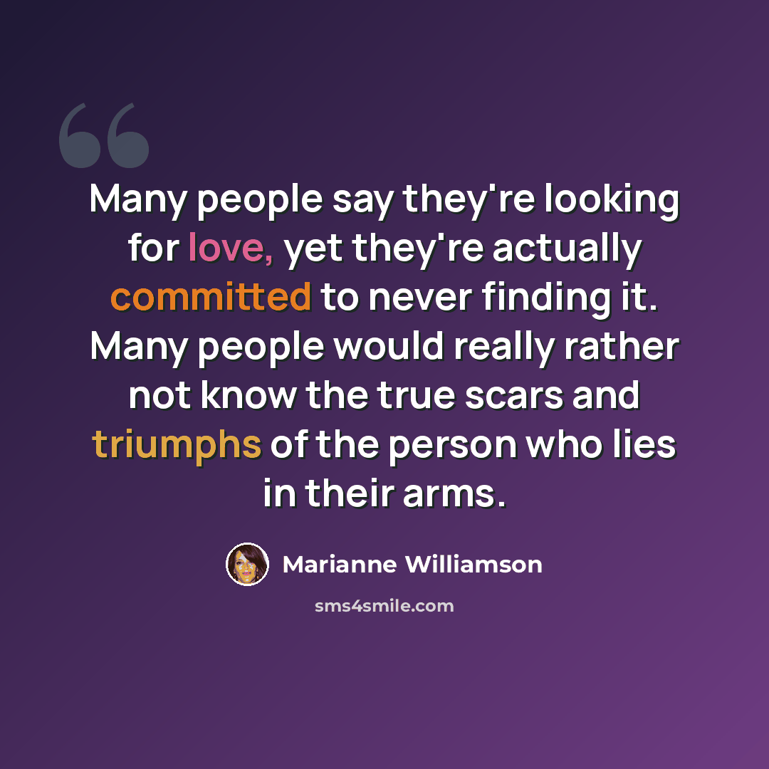 “Many people say they're looking for love, yet they're actually committed to never finding it. Many people would really rather not know the true scars and triumphs of the person who lies in their arms.” quote by Marianne Williamson