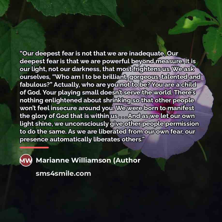 “Our deepest fear is not that we are inadequate. Our deepest fear is that we are powerful beyond measure. It is our light, not our darkness, that most frightens us. We ask ourselves, “Who am I to be brilliant, gorgeous, talented and fabulous?” Actually, who are you not to be? You are a child of…” quote by Anonymous