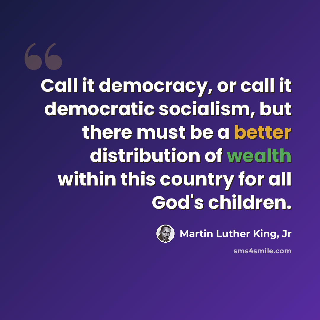“Call it democracy, or call it democratic socialism, but there must be a better distribution of wealth within this country for all God's children.” quote by Martin Luther King, Jr