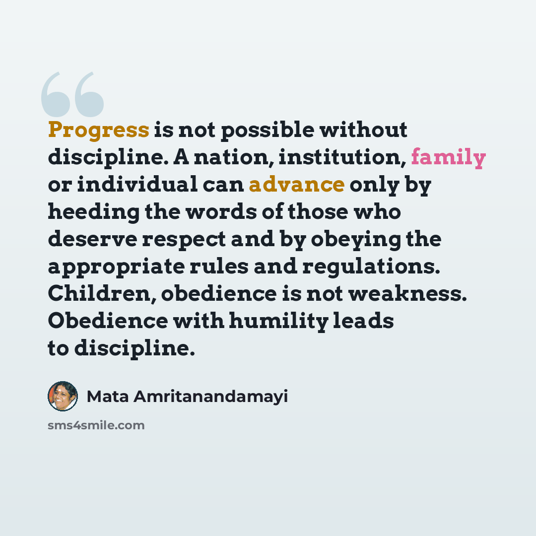 “Progress is not possible without discipline. A nation, institution, family or individual can advance only by heeding the words of those who deserve respect and by obeying the appropriate rules and regulations. Children, obedience is not weakness. Obedience with humility leads to discipline.” quote by Mata Amritanandamayi