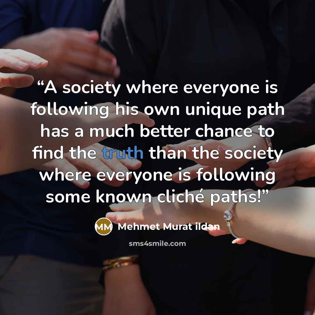 “A society where everyone is following his own unique path has a much better chance to find the truth than the society where everyone is following some known cliché paths!” quote by Mehmet Murat ildan