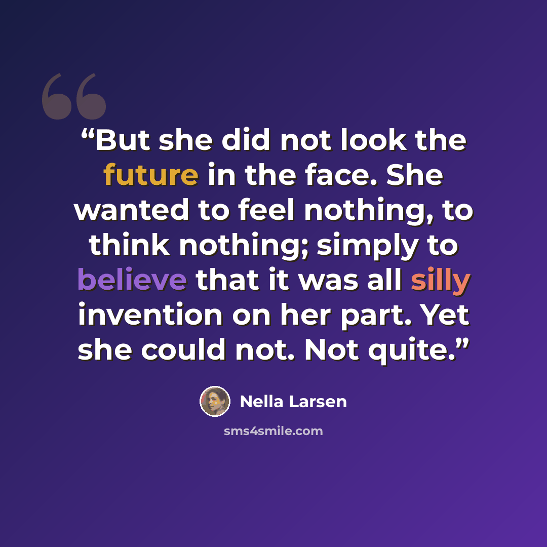 “But she did not look the future in the face. She wanted to feel nothing, to think nothing; simply to believe that it was all silly invention on her part. Yet she could not. Not quite.” quote by Nella Larsen