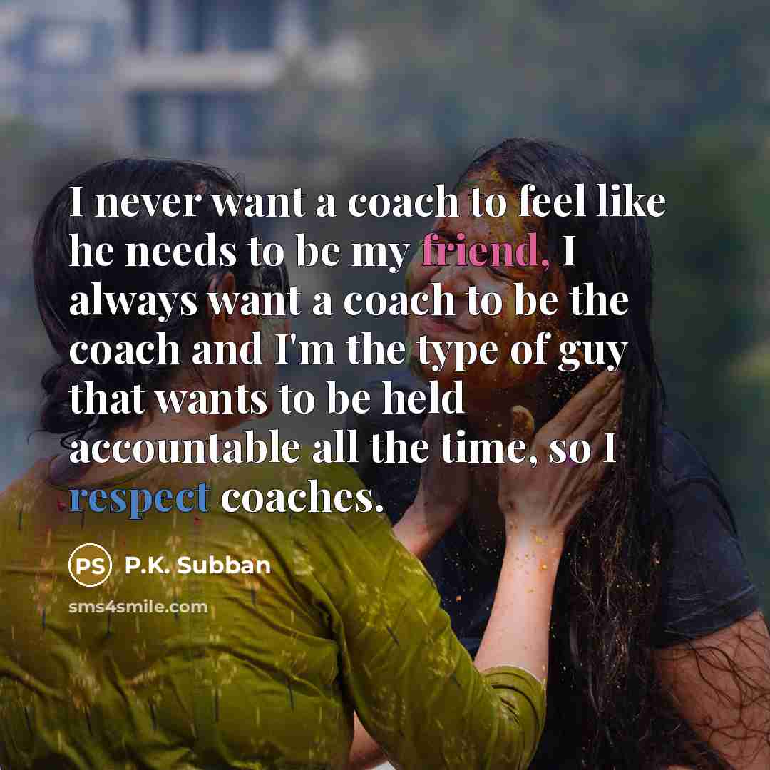 “I never want a coach to feel like he needs to be my friend, I always want a coach to be the coach and I'm the type of guy that wants to be held accountable all the time, so I respect coaches.” quote by P.K. Subban