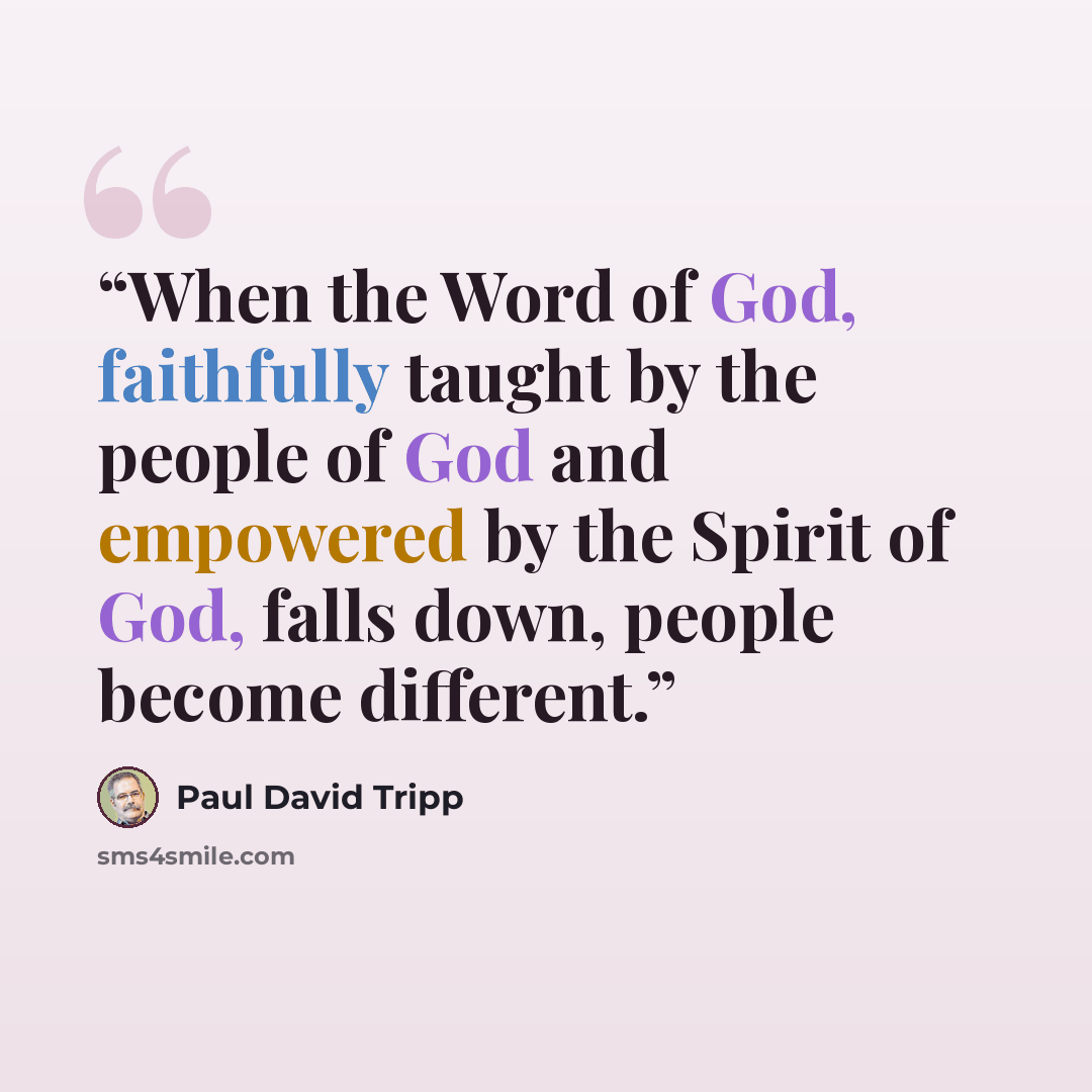 “When the Word of God, faithfully taught by the people of God and empowered by the Spirit of God, falls down, people become different.” quote by Paul David Tripp