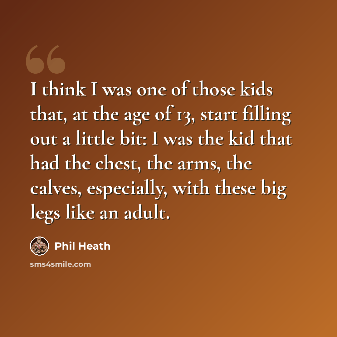 “I think I was one of those kids that, at the age of 13, start filling out a little bit: I was the kid that had the chest, the arms, the calves, especially, with these big legs like an adult.” quote by Phil Heath