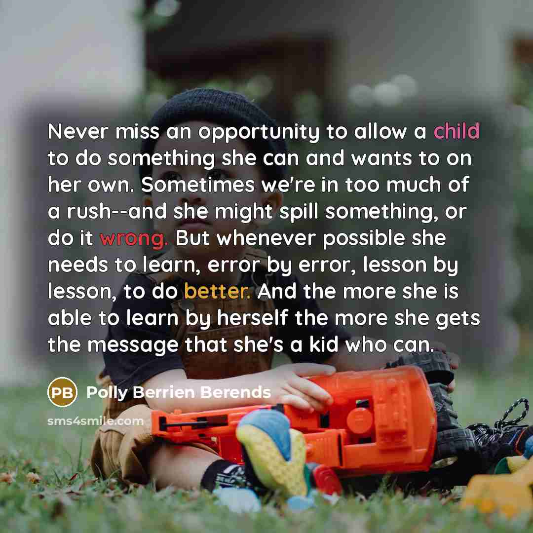 “Never miss an opportunity to allow a child to do something she can and wants to on her own. Sometimes we're in too much of a rush--and she might spill something, or do it wrong. But whenever possible she needs to learn, error by error, lesson by lesson, to do better. And the more she is able to…” quote by Polly Berrien Berends