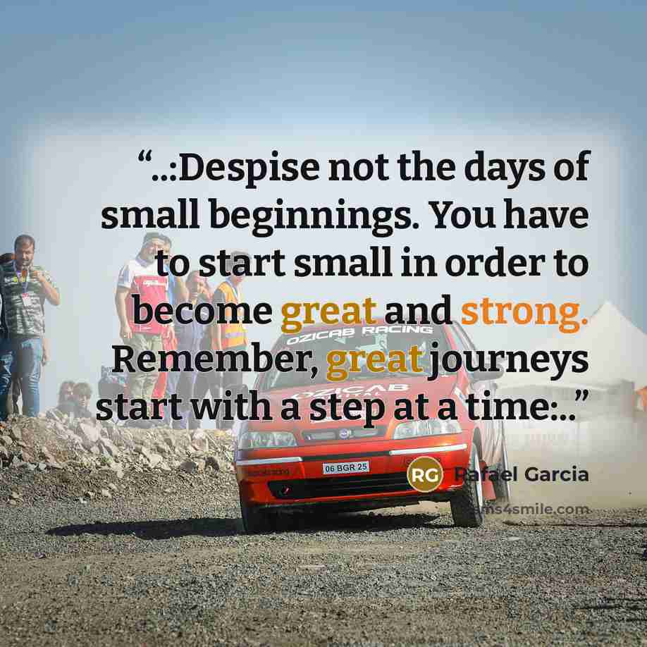 “..:Despise not the days of small beginnings. You have to start small in order to become great and strong. Remember, great journeys start with a step at a time:..” quote by Rafael Garcia