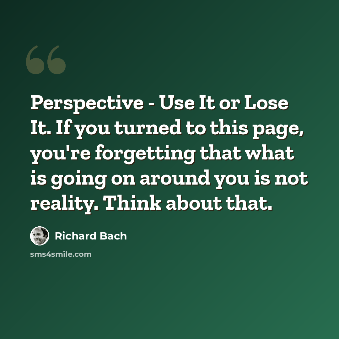 “Perspective - Use It or Lose It. If you turned to this page, you're forgetting that what is going on around you is not reality. Think about that.” quote by Richard Bach